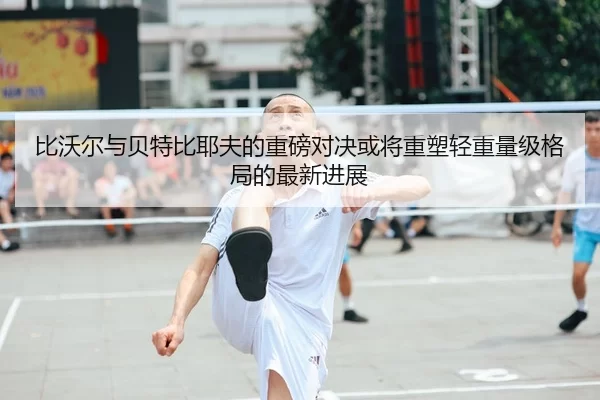 比沃尔与贝特比耶夫的重磅对决或将重塑轻重量级格局的最新进展