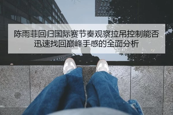 陈雨菲回归国际赛节奏观察拉吊控制能否迅速找回巅峰手感的全面分析