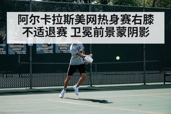 阿尔卡拉斯美网热身赛右膝不适退赛 卫冕前景蒙阴影