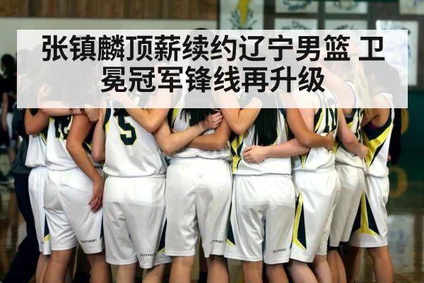 张镇麟顶薪续约辽宁男篮 卫冕冠军锋线再升级