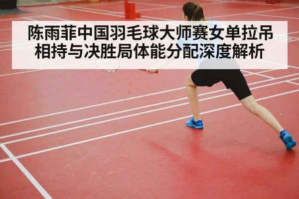 陈雨菲中国羽毛球大师赛女单拉吊相持与决胜局体能分配深度解析 - jiuyou